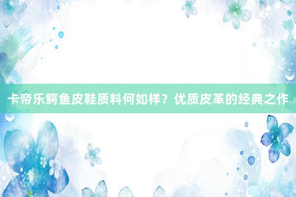 卡帝乐鳄鱼皮鞋质料何如样？优质皮革的经典之作