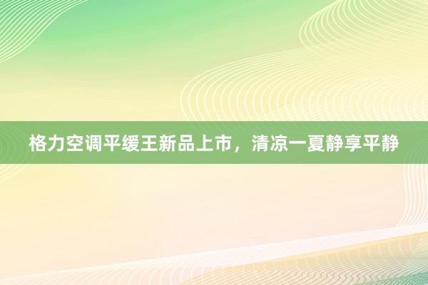 格力空调平缓王新品上市，清凉一夏静享平静