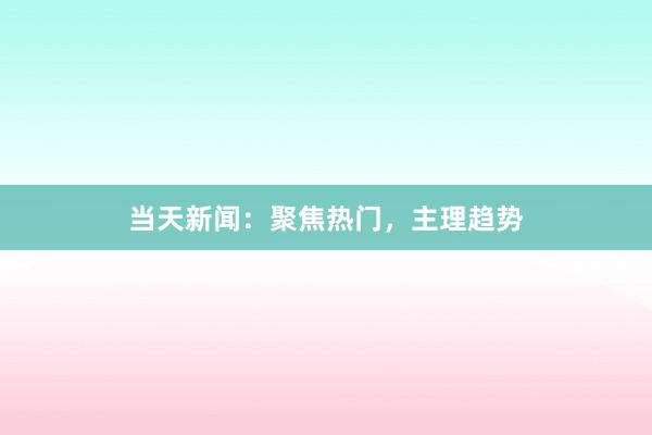 当天新闻：聚焦热门，主理趋势