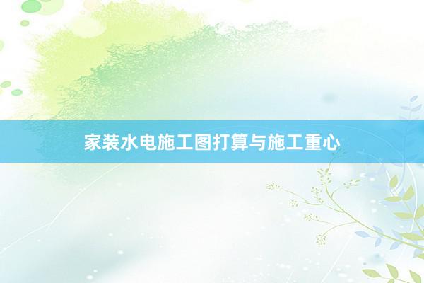 家装水电施工图打算与施工重心